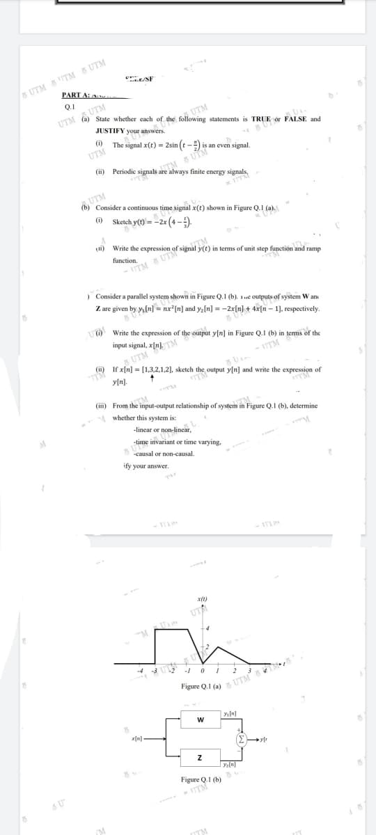 s UTM ITM 8 UTM
PART A:
E/SF
Q.1
UTM
State whether each of the following statements is TRUE ór FALSE and
UTM A UTM
JUSTIFY your answers.
(i)
The signal x(t) = 2sin (t-) is an even signal.
UTM
anM S UTM
(ii) Periodie signals are always finite energy signals,
UTM
(b) Consider a continuous time signal x(t) shown in Figure Q.1 (a).
() Sketch y(t) = -2x(4-).
(i)
Write the expression of signal y(t) in terms of unit step function
function.
1
and ramp
- ITM 8 UTM
) Consider a parallel system shown in Figure Q.1 (b). 1ue outputs of system W an
Z are given by y, (n] = nx*[n] and ya[n] = -2x[n] + 4x[n – 1], respectively.
(O Write the expression of the output y[n] in Figure Q.1 (b) in terms of the
input signal, x[n]. TM
- UTM
(ii) If x[n] = [(1,3,2,1,2], sketch the output y[n] and write the expression of
y[n].
(iii) From the input-output relationship of system in Figure Q.I (b), determine
A whether this system is:
-linear or non-lincar,
M
-time invariant or time varying,
causal or non-causal.
ify your answer.
- 1T1
UTA
-4 3
Figure Q.1 (a) UTM
>[n]
Figure Q.1 (b)
TTM
TM
