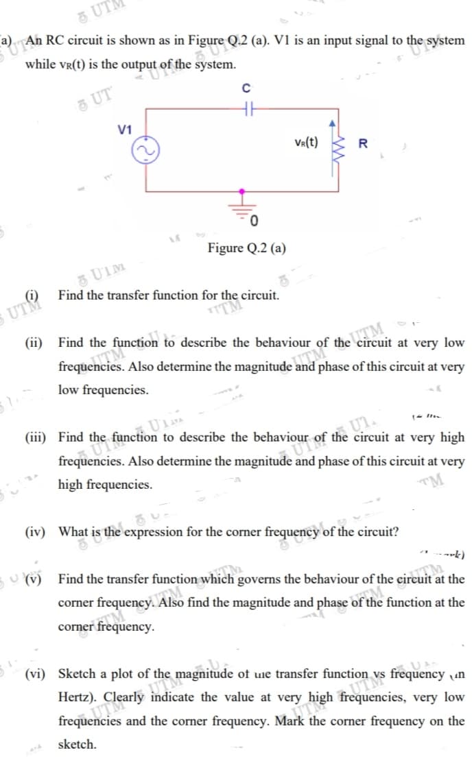 5 UT
a) An RC circuit is shown as in Figure Q.2 (a). V1 is an input signal to the system
while vr(t) is the output of the system.
O UT
V1
VR(t)
R
0.
Figure Q.2 (a)
UTM
Find the transfer function for the circuit.
(ii)
ITM
frequencies. Also determine the magnitude and phase of this circuit at very
Find the function to describe the behaviour of the circuit at very low
UTM
low frequencies.
(iii) Find the function to describe the behaviour of the circuit at very high
UTM
frequencies. Also determine the magnitude and phase of this circuit at very
Ul
high frequencies.
(iv) What is the expression for the corner frequency of the circuit?
----k)
U (v) Find the transfer function which governs the behaviour of the circuit at the
TM
corner frequency. Also find the magnitude and phase of the function at the
corner frequency.
(vi) Sketch a plot of the magnitude of une transfer function vs frequency un
Hertz). Clearly indicate the value at very high frequencies, very low
UTM
frequencies and the corner frequency. Mark the corner frequency on the
UTM
sketch.
