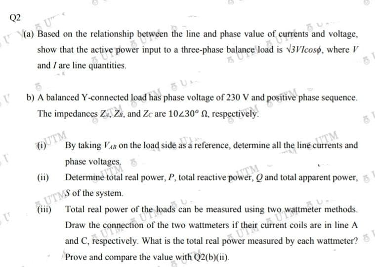 UTMS of the system.
Q2
U
Based on the relationship between the line and phase value of currents and voltage,
show that the active power input to a three-phase balance load is v3Vlcoso, where V
and I are line quantities.
b) A balanced Y-connected load has phase voltage of 230 V and positive phase sequence.
The impedances Zs, ZB, and Zc are 10230° N, respectively.
OUTM
phase voltages. 6
By taking VAB on the load side as a reference, determine all the line currents and
JITM
(ii)
Determine total real power, P, total reactive power, Q and total apparent power,
UTM
(iii) Total real power
of the loads can be measured using two
Draw the
coils are in line A
What is the total real
Prove and compare the value with Q2(b)(ii).
measured by each wattmeter?
