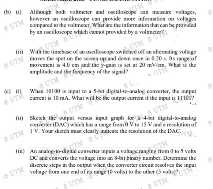 (b) (i)
Although both voltmeter and oscilloscope can measure voltages,
however an oscilloscope can provide more information on voltages
compared to the voltmeter. What are the information that can be provided
by an oscilloscope which cannot provided by a voltmeter?
5 UTM
(ii)
With the timebase of an oscilloscope switched off an alternating voltage
moves the spot on the screen up and down once in 0.20 s. Its range of
movement is 4.0 cm and the y-gain is set at 20 mV/cm. What is the
amplitude and the frequency of the signal?
5 UTM
UTM
& UTM
When 10100 is input to a 5-bit digital-to-analog converter, the output
(c) (i)
5 UTM
* UTM
current is 10 mA. What will be the output current if the input is 11101?
(ii) Sketch the output versus input graph_for a 4-bit digital-to-analog
UTM
1 V. Your sketch must clearly indicate the resolution of the DAC.
UTM
converter (DAC) which has a range from 0 V to 15 V and a resolution of
UTM
(iii) An analog-to-digital converter inputs a voltage ranging from 0 to 5 volts
DC and converts the voltage into an 8-bit binary number. Determine the
discrete steps in the output when the converter circuit resolves the input
voltage from one end of its range (0 volts) to the other (5 volts)?TM
UTM & Ủ
UTM
UTM
UTM
5 UTM
