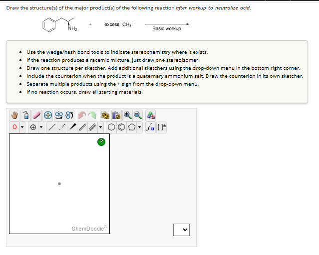 Draw the structure(s) of the major product(s) of the following reaction after workup to neutralize acid.
+
excess CH₂l
NH₂
Basic workup
• Use the wedge/hash bond tools to indicate stereochemistry where it exists.
• If the reaction produces a racemic mixture, just draw one stereoisomer.
• Draw one structure per sketcher. Add additional sketchers using the drop-down menu in the bottom right corner.
• Include the counterion when the product is a quaternary ammonium salt. Draw the counterion in its own sketcher.
• Separate multiple products using the + sign from the drop-down menu.
• If no reaction occurs, draw all starting materials.
ChemDoodle
>