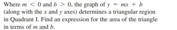 Where m < 0 and b > 0, the graph of y = mx + b
(along with the x and y axes) determines a triangular region
in Quadrant I. Find an expression for the area of the triangle
in terms of m and b.
