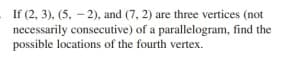 If (2, 3), (5, - 2), and (7, 2) are three vertices (not
necessarily consecutive) of a parallelogram, find the
possible locations of the fourth vertex.
