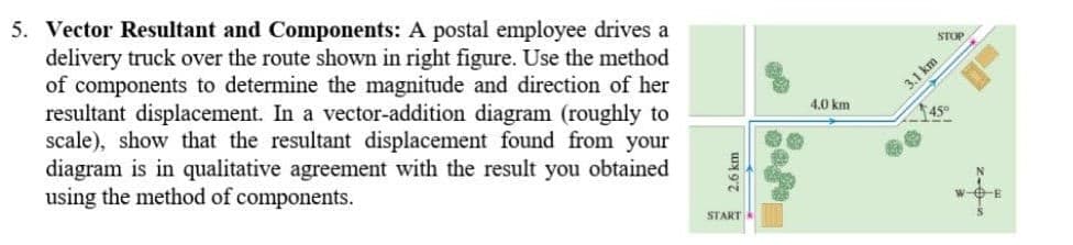 5. Vector Resultant and Components: A postal employee drives a
delivery truck over the route shown in right figure. Use the method
of components to determine the magnitude and direction of her
resultant displacement. In a vector-addition diagram (roughly to
scale), show that the resultant displacement found from your
diagram is in qualitative agreement with the result you obtained
using the method of components.
STOP
3.1 km
4.0 km
45°
START
