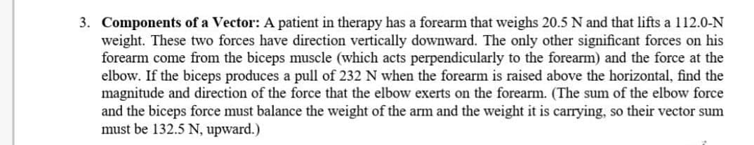 3. Components of a Vector: A patient in therapy has a forearm that weighs 20.5 N and that lifts a 112.0-N
weight. These two forces have direction vertically downward. The only other significant forces on his
forearm come from the biceps muscle (which acts perpendicularly to the forearm) and the force at the
elbow. If the biceps produces a pull of 232 N when the forearm is raised above the horizontal, find the
magnitude and direction of the force that the elbow exerts on the forearm. (The sum of the elbow force
and the biceps force must balance the weight of the arm and the weight it is carrying, so their vector sum
must be 132.5 N, upward.)
