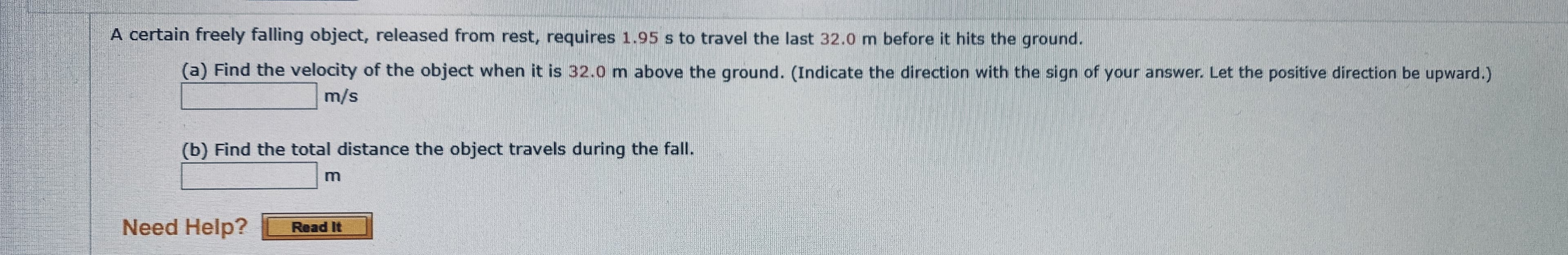 A certain freely falling object, released from rest, requires 1.95 s to travel the last 32.0 m before it hits the ground.
(a) Find the velocity of the object when it is 32.0 m above the ground. (Indicate the direction with the sign of your answer. Let the positive direction be upward.)
m/s
(b) Find the total distance the object travels during the fall.
m
