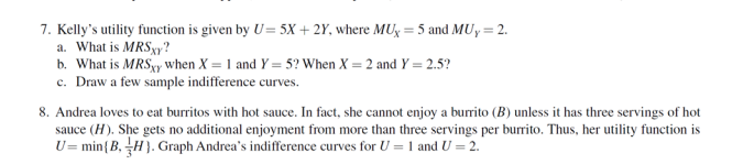 7. Kelly's utility function is given by U= 5X+2Y, where MUX = 5 and MUy = 2.
a. What is MRSxy?
b. What is MRSxy when X = 1 and Y=5? When X = 2 and Y = 2.5?
c. Draw a few sample indifference curves.
8. Andrea loves to eat burritos with hot sauce. In fact, she cannot enjoy a burrito (B) unless it has three servings of hot
sauce (H). She gets no additional enjoyment from more than three servings per burrito. Thus, her utility function is
U= min(B,H). Graph Andrea's indifference curves for U = 1 and U = 2.