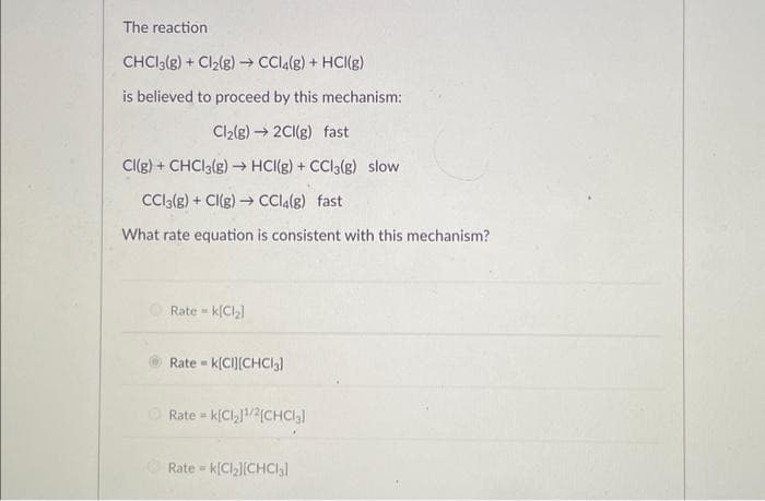 The reaction
CHCl3(g) + Cl₂(g) → CCl4(g) + HCl(g)
is believed to proceed by this mechanism:
Cl₂(g) → 2Cl(g) fast
Cl(g) + CHCl3(g) → HCI(g) + CC13(g) slow
CC13(g) + Cl(g) → CCl4(g) fast
What rate equation is consistent with this mechanism?
Rate k[Cl₂]
Rate= k[CI][CHCl3]
Rate= k[Cl₂]¹/2[CHCl₂]
Rate =
= K[Cl₂][CHCl3]