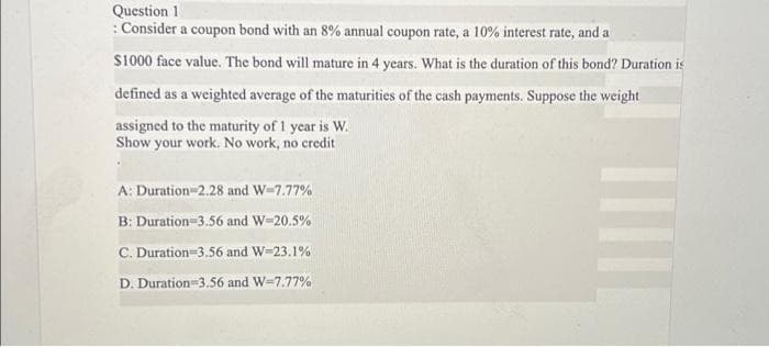 Question 1
: Consider a coupon bond with an 8% annual coupon rate, a 10% interest rate, and a
$1000 face value. The bond will mature in 4 years. What is the duration of this bond? Duration is
defined as a weighted average of the maturities of the cash payments. Suppose the weight
assigned to the maturity of 1 year is W.
Show your work. No work, no credit
A: Duration 2.28 and W=7.77%
B: Duration=3.56 and W-20.5%
C. Duration 3.56 and W-23.1%
D. Duration=3,56 and W-7.77%