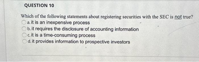 QUESTION 10
Which of the following statements about registering securities with the SEC is not true?
Oa. it is an inexpensive process
b. it requires the disclosure of accounting information
c. it is a time-consuming process
d. it provides information to prospective investors