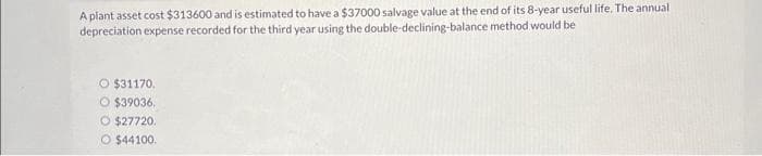 A plant asset cost $313600 and is estimated to have a $37000 salvage value at the end of its 8-year useful life. The annual
depreciation expense recorded for the third year using the double-declining-balance method would be
O $31170.
O $39036.
O $27720.
O $44100.