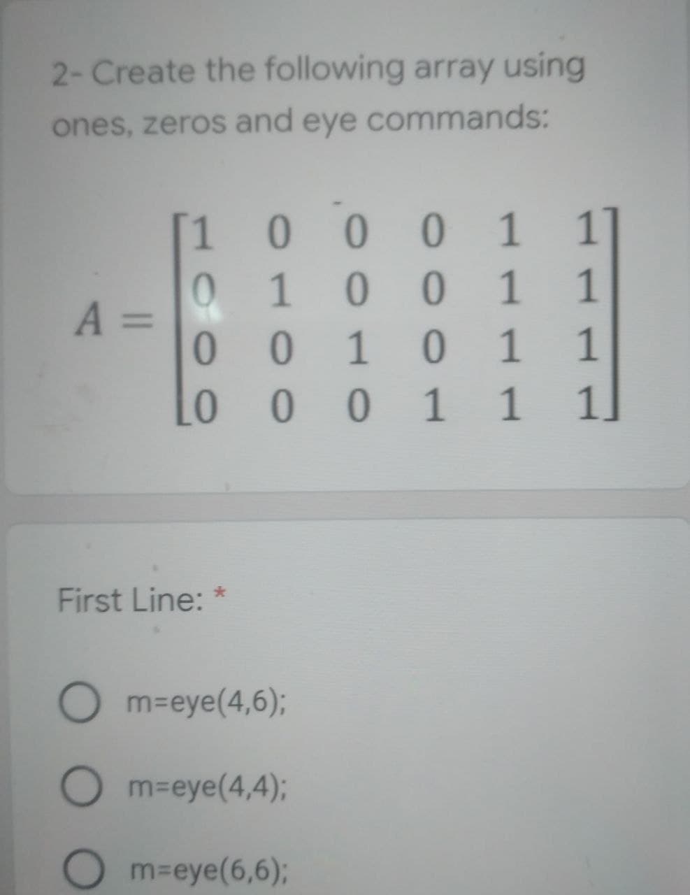 2- Create the following array using
ones, zeros and eye commands:
1]
[1 0 0 0 1
1 0 0 1
0
1
A =
0010 1
1
L0
0011
First Line: *
Om=eye(4,6);
Om=eye(4,4);
m=eye(6,6);