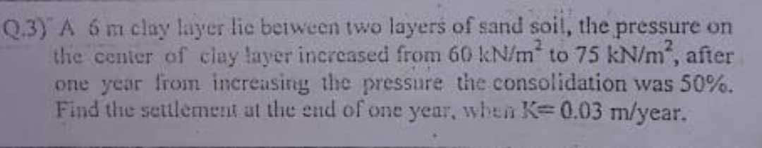 Q.3) A 6 m clay layer lic between two layers of sand soil, the pressure on
the center of clay layer increased from 60 kN/m² to 75 kN/m², after
one year from increasing the pressure the consolidation was 50%.
Find the settlement at the end of one year, when K= 0.03 m/year.