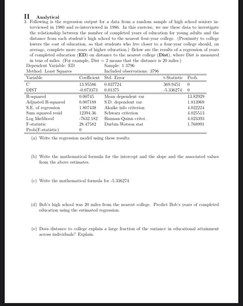 II Analytical
3. Following the regression output for a data from a random sample of high school seniors in-
terviewed in 1980 and re-interviewed in 1986. In this exercise, we use these data to investigate
the relationship between the number of completed years of education for young adults and the
distance from each student's high school to the nearest four-year college. (Proximity to college.
lowers the cost of education, so that students who live closer to a four-year college should, on
average, complete more years of higher education.) Below are the results of a regression of years
of completed education (ED) on distance to the nearest college (Dist), where Dist is measured
in tens of miles. (For example, Dist = 2 means that the distance is 20 miles.)
Dependent Variable: ED
Sample: 1 3796
Method: Least Squares
Included observations: 3796
Variable
Std. Error
C
DIST
R-squared
Adjusted R-squared
S.E. of regression
Sum squared resid
Log likelihood
F-statistic
Coefficient
13.95586 0.037724
-0.073373
0.01375
0.00745
0.007188
1.807438
12394.36
-7632.182
28.47582
Prob(F-statistic)
0
(a) Write the regression model using these results.
Mean dependent var
S.D. dependent var
Akaike info criterion
Schwarz criterion
Hannan-Quinn criter.
Durbin-Watson stat.
t-Statistic
369.9451 0
-5.336274
0
(c) Write the mathematical formula for -5.336274
Prob.
13.82929
1.813969
4.022224
4.025513
4.023393
1.768991
(b) Write the mathematical formula for the intercept and the slope and the associated values
from the above estimates.
(d) Bob's high school was 20 miles from the nearest college. Predict Bob's years of completed
education using the estimated regression.
(e) Does distance to college explain a large fraction of the variance in educational attainment
across individuals? Explain.