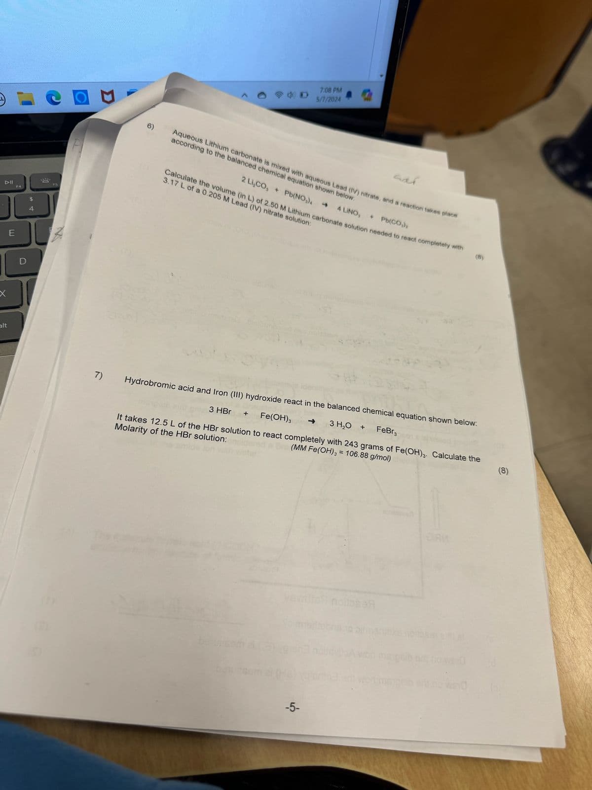 ▷II
F4
E
alt
$
4
D
50
7)
6)
7:08 PM
5/7/2024
sar
Aqueous Lithium carbonate is mixed with aqueous Lead (IV) nitrate, and a reaction takes place
according to the balanced chemical equation shown below.
2 Li,CO, Pb(NO)
->
4 LINO, + Pb(CO)
Calculate the volume (in L) of 2.50 M Lithium carbonate solution needed to react completely with
3.17 L of a 0.205 M Lead (IV) nitrate solution:
(8)
Hydrobromic acid and Iron (III) hydroxide react in the balanced chemical equation shown below:
3 HBr +
Fe(OH)3 -> 3 H₂O
+
FeBr3
It takes 12.5 L of the HBr solution to react completely with 243 grams of Fe(OH)3. Calculate the
Molarity of the HBr solution:
(MM Fe(OH)3 = 106.88 g/mol)
veville noitoseЯ
-5-
оли
(8)