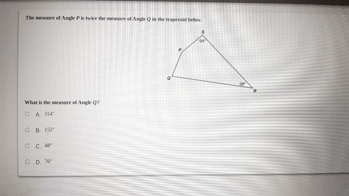 The measure of Angle P is twice the measure of Angle Q in the trapezoid below.
94
Q
38°
R
What is the measure of Angle Q?
O A. 114°
В. 152°
О С. 48°
оD. 76°
