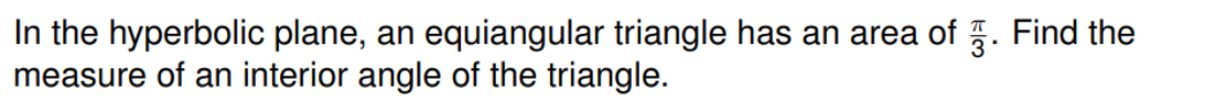 In the hyperbolic plane, an equiangular triangle has an area of . Find the
measure of an interior angle of the triangle.
