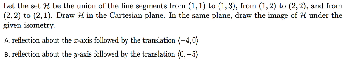 Let the set H be the union of the line segments from (1, 1) to (1,3), from (1, 2) to (2, 2), and from
(2, 2) to (2, 1). Draw H in the Cartesian plane. In the same plane, draw the image of H under the
given isometry.
A. reflection about the x-axis followed by the translation (–4,0)
B. reflection about the y-axis followed by the translation (0, −5)