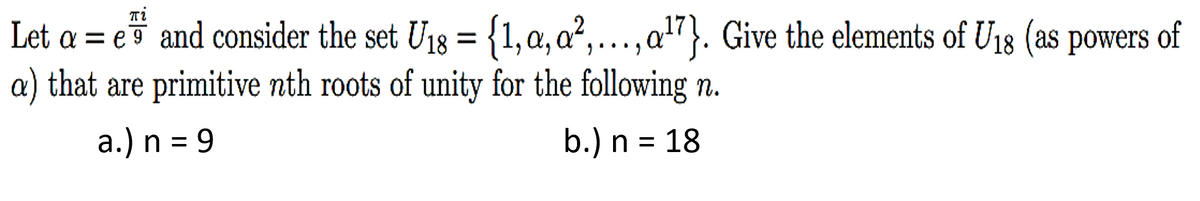 πi
Let a = e and consider the set U₁8 = {1, a, a²,..., a¹7}. Give the elements of U18 (as powers of
a) that are primitive nth roots of unity for the following n.
a.) n = 9
b.) n = 18