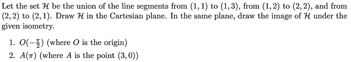 Let the set H be the union of the line segments from (1, 1) to (1, 3), from (1, 2) to (2, 2), and from
(2, 2) to (2,1). Draw H in the Cartesian plane. In the same plane, draw the image of H under the
given isometry.
1. O(-) (where O is the origin)
2. A(π) (where A is the point (3, 0))