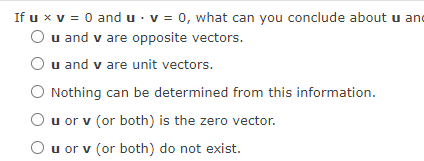 If u x v = 0 and u · v = 0, what can you conclude about u and
O u and v are opposite vectors.
u and v are unit vectors.
O Nothing can be determined from this information.
u or v (or both) is the zero vector.
O u or v (or both) do not exist.
