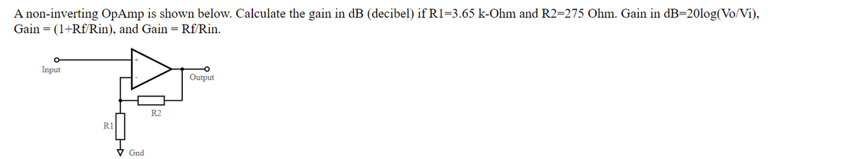 A non-inverting OpAmp is shown below. Calculate the gain in dB (decibel) if R1=3.65 k-Ohm and R2=275 Ohm. Gain in dB=20log(Vo/Vi),
Gain = (1+Rf/Rin), and Gain = Rf/Rin.
Input
Output
R2
R1
V Gnd
