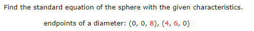 ### Problem Statement:

**Objective:** Find the standard equation of the sphere with the given characteristics.

**Given Data:** 
- Endpoints of a diameter of the sphere: \( (0, 0, 8) \) and \( (4, 6, 0) \)

### Solution:

To find the equation of the sphere, follow these steps:

1. **Determine the center of the sphere (C):**
   - The center of the sphere is the midpoint of the diameter. To find the midpoint, use the midpoint formula for coordinates:
     
     \[
     \text{Midpoint} = \left( \frac{x_1 + x_2}{2}, \frac{y_1 + y_2}{2}, \frac{z_1 + z_2}{2} \right)
     \]
  
   - Plugging in the given endpoints \((0, 0, 8)\) and \((4, 6, 0)\):
 
     \[
     C = \left( \frac{0 + 4}{2}, \frac{0 + 6}{2}, \frac{8 + 0}{2} \right) = (2, 3, 4)
     \]

2. **Determine the radius (r) of the sphere:**
   - The radius is half the length of the diameter. First, calculate the distance between the two endpoints using the distance formula:

     \[
     d = \sqrt{(x_2 - x_1)^2 + (y_2 - y_1)^2 + (z_2 - z_1)^2}
     \]
  
   - For endpoints \((0, 0, 8)\) and \((4, 6, 0)\):

     \[
     d = \sqrt{(4 - 0)^2 + (6 - 0)^2 + (0 - 8)^2} = \sqrt{16 + 36 + 64} = \sqrt{116} = 2\sqrt{29}
     \]
  
   - Therefore, the radius \( r \) is half of the diameter \( d \):
  
     \[
     r = \frac{d}{2} = \frac{2\sqrt{29}}{2} = \sqrt{29}
     \]
  
3. **Formulate the standard equation