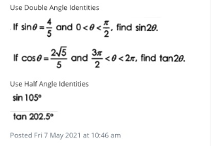 Use Double Angle Identities
If sine = and 0<e<, find sin20.
If cose =5 and <o<2, find tan20.
2/5
Use Half Angle Identities
sin 105°
tan 202.5°
Posted Fri 7 May 2021 at 10:46 am
