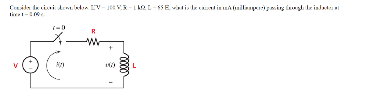 Consider the circuit shown below. If V = 100 V, R = 1 kQ, L = 65 H, what is the current in mA (milliampere) passing through the inductor at
time t = 0.09 s.
t =0
R
V
i(1)
v(t)
L
