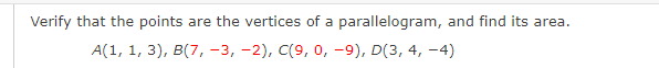 **Problem Statement:**

_Verify that the points are the vertices of a parallelogram, and find its area._

**Given Points:**

A(1, 1, 3), B(7, -3, -2), C(9, 0, -9), D(3, 4, -4)

**Instructions:**

1. Plot the points \( A(1, 1, 3) \), \( B(7, -3, -2) \), \( C(9, 0, -9) \), and \( D(3, 4, -4) \) in their respective positions on a 3D coordinate system.
2. Verify if the given points form a parallelogram. This typically involves showing that the opposite sides are equal in length and parallel.
3. Calculate the area of the parallelogram formed by these points.

**Note:** Since this problem involves coordinates in three dimensions, appropriate mathematical principles and techniques related to vectors, cross products, and geometry of parallelograms need to be applied.

This exercise is suitable for advanced geometry or vector algebra educational content.