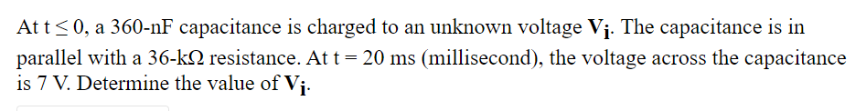 Att<0, a 360-nF capacitance is charged to an unknown voltage Vị. The capacitance is in
parallel with a 36-k2 resistance. At t= 20 ms (millisecond), the voltage across the capacitance
is 7 V. Determine the value of Vj.
