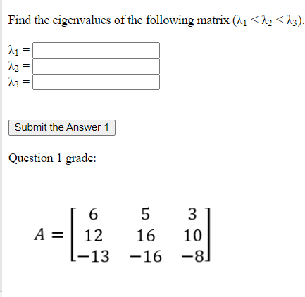 Find the eigenvalues of the following matrix (A1 <12 < 23).
13
Submit the Answer 1
Question 1 grade:
6
3
A =
12
16
10
-13
-16 -8)
I| || ||
