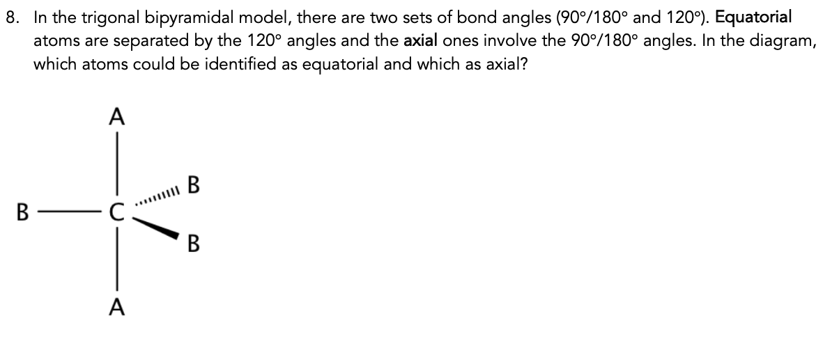 8. In the trigonal bipyramidal model, there are two sets of bond angles (90°/180° and 120°). Equatorial
atoms are separated by the 120° angles and the axial ones involve the 90°/180° angles. In the diagram,
which atoms could be identified as equatorial and which as axial?
B
C.
A.
