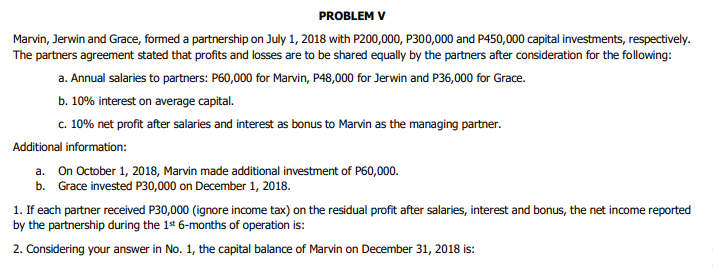 PROBLEM V
Marvin, Jerwin and Grace, formed a partnership on July 1, 2018 with P200,000, P300,000 and P450,000 capital investments, respectively.
The partners agreement stated that profits and losses are to be shared equally by the partners after consideration for the following:
a. Annual salaries to partners: P60,000 for Marvin, P48,000 for Jerwin and P36,000 for Grace.
b. 10% interest on average capital.
c. 10% net profit after salaries and interest as bonus to Marvin as the managing partner.
Additional information:
a. On October 1, 2018, Marvin made additional investment of P60,000.
b. Grace invested P30,000 on December 1, 2018.
1. If each partner received P30,000 (ignore income tax) on the residual profit after salaries, interest and bonus, the net income reported
by the partnership during the 1* 6-months of operation is:
2. Considering your answer in No. 1, the capital balance of Marvin on December 31, 2018 is:
