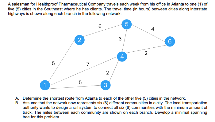A salesman for Healthproof Pharmaceutical Company travels each week from his office in Atlanta to one (1) of
five (5) cities in the Southeast where he has clients. The travel time (in hours) between cities along interstate
highways is shown along each branch in the following network:
5
6
4
2
3
4
7
5
1
3
A. Determine the shortest route from Atlanta to each of the other five (5) cities in the network.
B. Assume that the network now represents six (6) different communities in a city. The local transportation
authority wants to design a rail system to connect all six (6) communities with the minimum amount of
track. The miles between each community are shown on each branch. Develop a minimal spanning
tree for this problem.
CO
2.
LO
2.
LO
