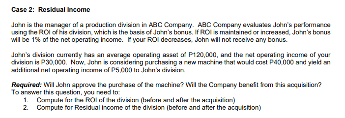 Case 2: Residual Income
John is the manager of a production division in ABC Company. ABC Company evaluates John's performance
using the ROI of his division, which is the basis of John's bonus. If ROI is maintained or increased, John's bonus
will be 1% of the net operating income. If your ROI decreases, John will not receive any bonus.
John's division currently has an average operating asset of P120,000, and the net operating income of your
division is P30,000. Now, John is considering purchasing a new machine that would cost P40,000 and yield an
additional net operating income of P5,000 to John's division.
Required: Will John approve the purchase of the machine? Will the Company benefit from this acquisition?
To answer this question, you need to:
1. Compute for the ROI of the division (before and after the acquisition)
2. Compute for Residual income of the division (before and after the acquisition)
