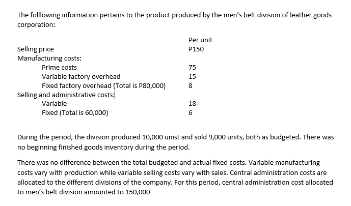 The folllowing information pertains to the product produced by the men's belt division of leather goods
corporation:
Per unit
Selling price
Manufacturing costs:
P150
Prime costs
75
Variable factory overhead
Fixed factory overhead (Total is P80,000)
15
8
Selling and administrative costs:
Variable
18
Fixed (Total is 60,000)
During the period, the division produced 10,000 unist and sold 9,000 units, both as budgeted. There was
no beginning finished goods inventory during the period.
There was no difference between the total budgeted and actual fixed costs. Variable manufacturing
costs vary with production while variable selling costs vary with sales. Central administration costs are
allocated to the different divisions of the company. For this period, central administration cost allocated
to men's belt division amounted to 150,000
