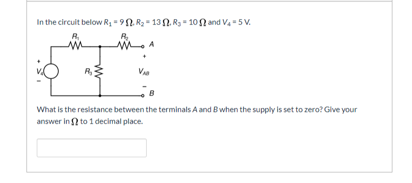 In the circuit below R1 = 9 2, R2 = 13 N, R3 = 10 N and V4 = 5 V.
R2
R
R
VAB
What is the resistance between the terminals A and B when the supply is set to zero? Give your
answer in N to 1 decimal place.
