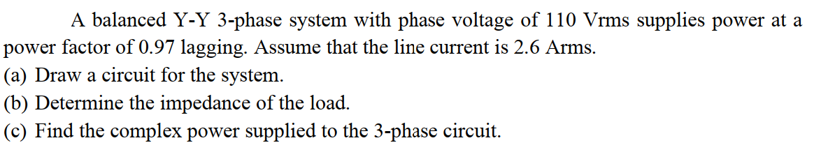 A balanced Y-Y 3-phase system with phase voltage of 110 Vrms supplies power at a
power factor of 0.97 lagging. Assume that the line current is 2.6 Arms.
(a) Draw a circuit for the system.
(b) Determine the impedance of the load.
(c) Find the complex power supplied to the 3-phase circuit.
