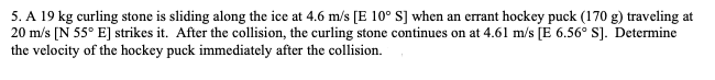 5. A 19 kg curling stone is sliding along the ice at 4.6 m/s [E 10° S] when an errant hockey puck (170 g) traveling at
20 m/s [N 55° E] strikes it. After the collision, the curling stone continues on at 4.61 m/s [E 6.56° S]. Determine
the velocity of the hockey puck immediately after the collision.