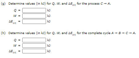 (9) Determine values (in kJ) for Q, W, and AEnt for the process C- A.
kJ
W =
kJ
ΔΕ.
int
(h) Determine values (in kJ) for Q, W, and AE,nt for the complete cycle A - B-→C- A.
kJ
W =
kJ
ΔΕ.
kJ
int
