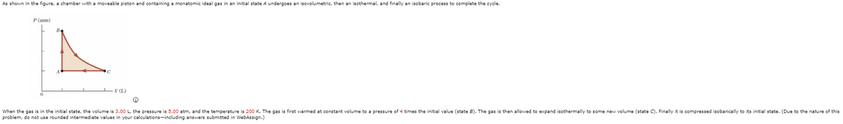 As shown in the figure, a chamber with a moveable piston and containing a monatomic ideal gas in an initial state A undergoes an isovolumetric, then an isothermal, and finally an isobaric process to complete the cycle.
P (atm)
LV (L)
When the gas is in the initial state, the volume is 3.00 L, the pressure is 5.00 atm, and the temperature is 200 K. The gas is first warmed at constant volume to a pressure of 4 times the initial value (state B). The gas is then allowed to expand isothermally to some new volume (state C). Finally it is compressed isobarically to its initial state. (Due to the nature of this
problem, do not use rounded intermediate values in your calculations-including answers submitted in WebAssign.)
