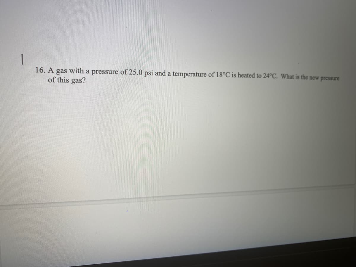 16. A gas with a pressure of 25.0 psi and a temperature of 18°C is heated to 24°C. What is the new pressure
of this gas?
