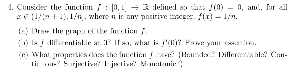 4. Consider the function f [0, 1] -
:
→R defined so that f(0)
=
x = (1/(n + 1), 1/n], where n is any positive integer, f(x) = 1/n.
0, and, for all
(a) Draw the graph of the function f.
(b) Is f differentiable at 0? If so, what is f'(0)? Prove your assertion.
(c) What properties does the function f have? (Bounded? Differentiable? Con-
tinuous? Surjective? Injective? Monotonic?)