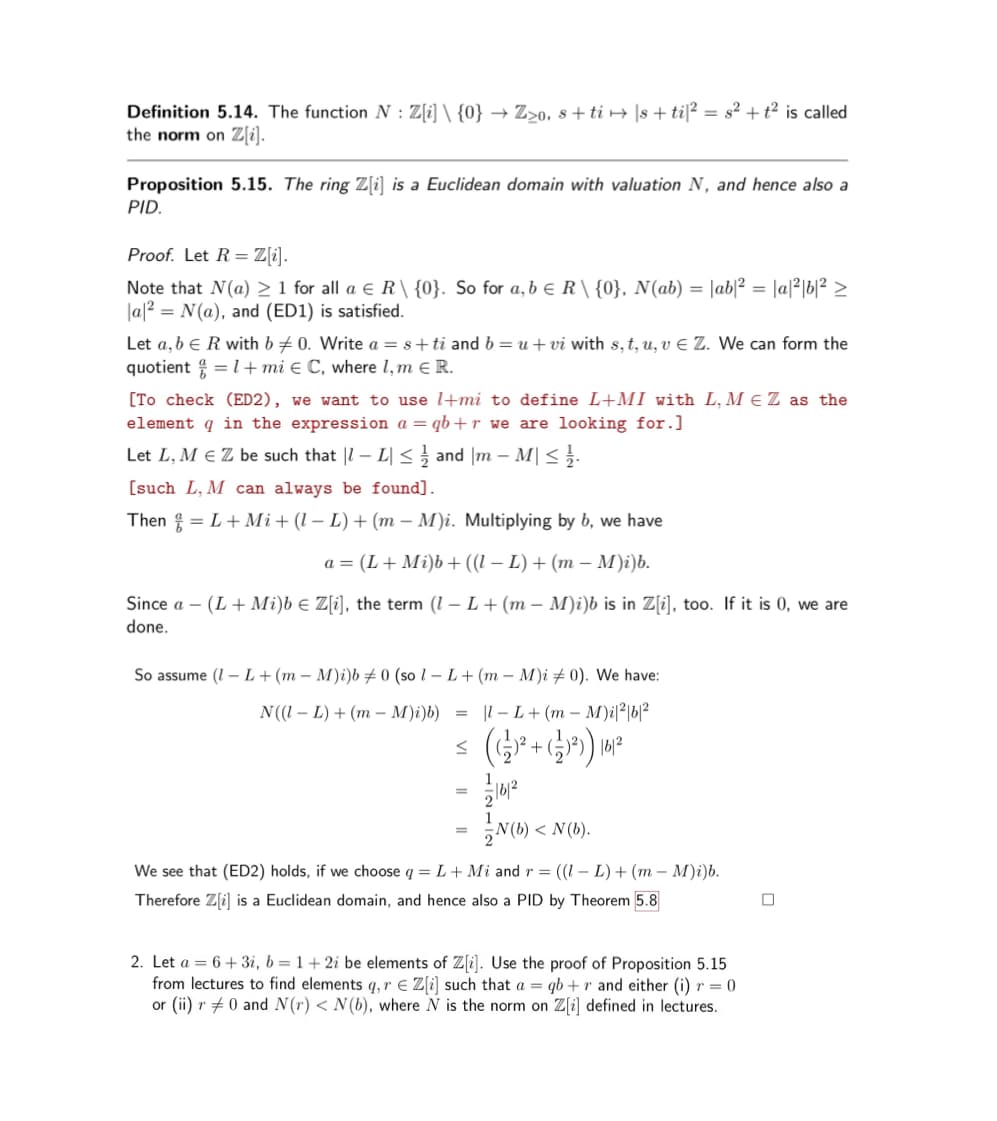 ==
Definition 5.14. The function N: Z[i] \ {0} Z20. sti|s+ti|2 = s²+t² is called
the norm on Z[i].
Proposition 5.15. The ring Z[i] is a Euclidean domain with valuation N, and hence also a
PID.
Proof. Let R = Z[i].
Note that N(a) ≥1 for all a € R\ {0}. So for a, b € R\ {0}, N(ab) = |ab|² = a²b² ≥
a2 N(a), and (ED1) is satisfied.
Let a, b € R with b 0. Write a s+ti and b = u+vi with s, t, u, v € Z. We can form the
quotient =1+mi Є C, where 1, m Є R.
[To check (ED2), we want to use l+mi to define L+MI with L, M € Z as the
element q in the expression a=qb+r we are looking for.]
Let L, M Є Z be such that | L| ≤ ½ and m - M|≤
[such L, M can always be found].
Then
=L+Mi + (1 L) + (m − M)i. Multiplying by b, we have
Since a-
done.
a = (L+ Mi)b+ ((1 − L) + (m − M)i)b.
-
(L+ Mi)b Z[i], the term (1- L+ (m - M)i)b is in Z[i], too. If it is 0, we are
So assume (L+(mM)i)b 0 (sol- L+ (mM)i 0). We have:
N((I – L) + (m − M)i)b) =
-
|l-L+(m − M)i|³|b|ª
S
(+)
((글)2- + (-1)³) 16/2
=
16/2
N(b)<N(b).
We see that (ED2) holds, if we choose q = L+ Mi and r = ((1 L) + (mM)i)b.
Therefore Z[i] is a Euclidean domain, and hence also a PID by Theorem 5.8
2. Let a 6+3i, b = 1+2i be elements of Z[i]. Use the proof of Proposition 5.15
from lectures to find elements q,r Z[i] such that a qb+r and either (i) r = 0
or (ii) r 0 and N(r) < N(b), where N is the norm on Z[i] defined in lectures.