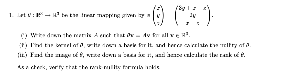 3y + x
·0)-(²)
=
2y
1. Let 0 R³ R³ be the linear mapping given by y
(i) Write down the matrix A such that v = Av for all v € R³.
(ii) Find the kernel of 0, write down a basis for it, and hence calculate the nullity of 0.
(iii) Find the image of 0, write down a basis for it, and hence calculate the rank of 0.
As a check, verify that the rank-nullity formula holds.