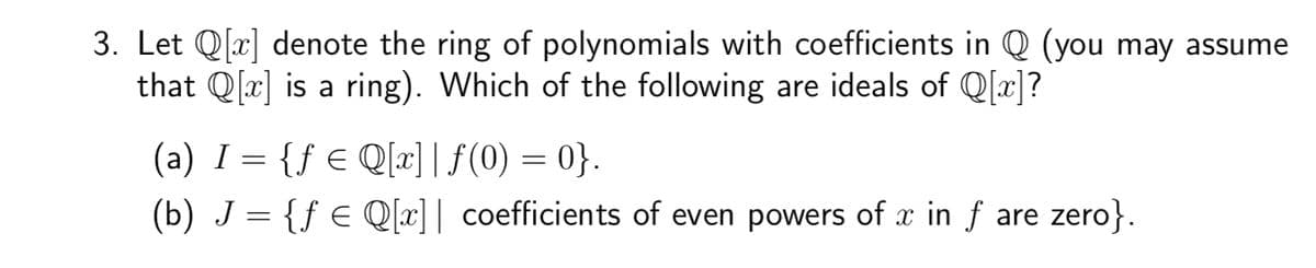 3. Let Q[x] denote the ring of polynomials with coefficients in Q (you may assume
that Q[x] is a ring). Which of the following are ideals of Q[x]?
(a) I = {ƒ € Q[x]f(0) = 0}.
(b) J = {ƒ ≤ Q[x]| coefficients of even powers of x in ƒ are zero}.
X