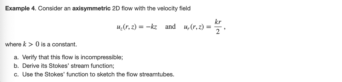 Example 4. Consider an axisymmetric 2D flow with the velocity field
u₂(r, z) = −kz and u₁(r,z)
where k> 0 is a constant.
a. Verify that this flow is incompressible;
b. Derive its Stokes' stream function;
c. Use the Stokes' function to sketch the flow streamtubes.
=
kr
2
>