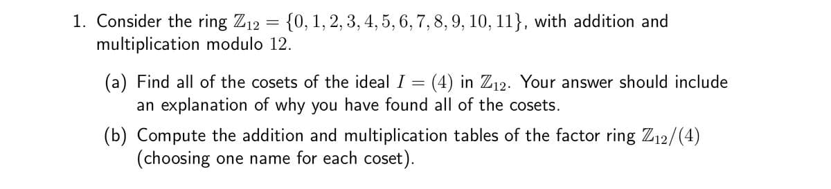 1. Consider the ring Z₁2 = {0, 1, 2, 3, 4, 5, 6, 7, 8, 9, 10, 11}, with addition and
multiplication modulo 12.
(a) Find all of the cosets of the ideal I
=
an explanation of why you have found all of the cosets.
(4) in Z12. Your answer should include
(b) Compute the addition and multiplication tables of the factor ring Z₁2/(4)
(choosing one name for each coset).