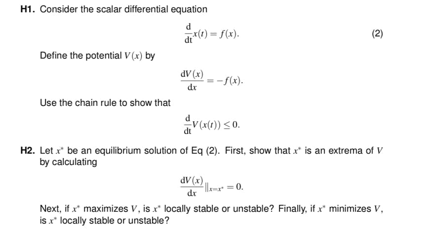 H1. Consider the scalar differential equation
d
dtx(t) = f(x).
Define the potential V(x) by
Use the chain rule to show that
dV (x)
dx
= -f(x).
dV (x)
dx
dV(x(1)) ≤ 0.
H2. Let x* be an equilibrium solution of Eq (2). First, show that x* is an extrema of V
by calculating
(2)
-||x=x* = 0.
Next, if x* maximizes V, is x* locally stable or unstable? Finally, if x* minimizes V,
is x* locally stable or unstable?